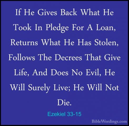 Ezekiel 33-15 - If He Gives Back What He Took In Pledge For A LoaIf He Gives Back What He Took In Pledge For A Loan, Returns What He Has Stolen, Follows The Decrees That Give Life, And Does No Evil, He Will Surely Live; He Will Not Die. 