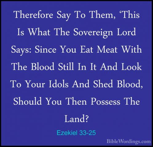 Ezekiel 33-25 - Therefore Say To Them, 'This Is What The SovereigTherefore Say To Them, 'This Is What The Sovereign Lord Says: Since You Eat Meat With The Blood Still In It And Look To Your Idols And Shed Blood, Should You Then Possess The Land? 