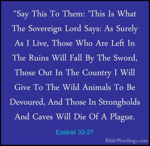 Ezekiel 33-27 - "Say This To Them: 'This Is What The Sovereign Lo"Say This To Them: 'This Is What The Sovereign Lord Says: As Surely As I Live, Those Who Are Left In The Ruins Will Fall By The Sword, Those Out In The Country I Will Give To The Wild Animals To Be Devoured, And Those In Strongholds And Caves Will Die Of A Plague. 