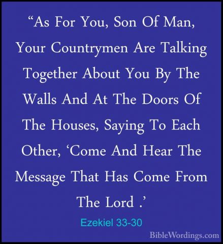 Ezekiel 33-30 - "As For You, Son Of Man, Your Countrymen Are Talk"As For You, Son Of Man, Your Countrymen Are Talking Together About You By The Walls And At The Doors Of The Houses, Saying To Each Other, 'Come And Hear The Message That Has Come From The Lord .' 