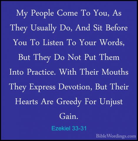 Ezekiel 33-31 - My People Come To You, As They Usually Do, And SiMy People Come To You, As They Usually Do, And Sit Before You To Listen To Your Words, But They Do Not Put Them Into Practice. With Their Mouths They Express Devotion, But Their Hearts Are Greedy For Unjust Gain. 