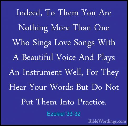 Ezekiel 33-32 - Indeed, To Them You Are Nothing More Than One WhoIndeed, To Them You Are Nothing More Than One Who Sings Love Songs With A Beautiful Voice And Plays An Instrument Well, For They Hear Your Words But Do Not Put Them Into Practice. 