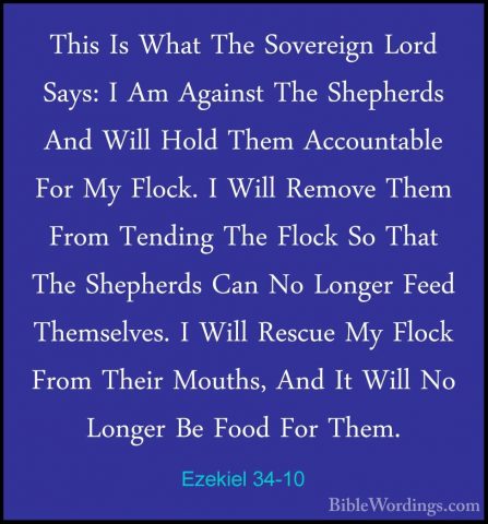 Ezekiel 34-10 - This Is What The Sovereign Lord Says: I Am AgainsThis Is What The Sovereign Lord Says: I Am Against The Shepherds And Will Hold Them Accountable For My Flock. I Will Remove Them From Tending The Flock So That The Shepherds Can No Longer Feed Themselves. I Will Rescue My Flock From Their Mouths, And It Will No Longer Be Food For Them. 
