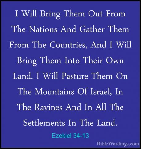 Ezekiel 34-13 - I Will Bring Them Out From The Nations And GatherI Will Bring Them Out From The Nations And Gather Them From The Countries, And I Will Bring Them Into Their Own Land. I Will Pasture Them On The Mountains Of Israel, In The Ravines And In All The Settlements In The Land. 