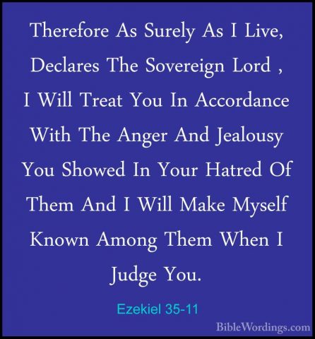 Ezekiel 35-11 - Therefore As Surely As I Live, Declares The SoverTherefore As Surely As I Live, Declares The Sovereign Lord , I Will Treat You In Accordance With The Anger And Jealousy You Showed In Your Hatred Of Them And I Will Make Myself Known Among Them When I Judge You. 