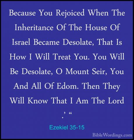 Ezekiel 35-15 - Because You Rejoiced When The Inheritance Of TheBecause You Rejoiced When The Inheritance Of The House Of Israel Became Desolate, That Is How I Will Treat You. You Will Be Desolate, O Mount Seir, You And All Of Edom. Then They Will Know That I Am The Lord .' "