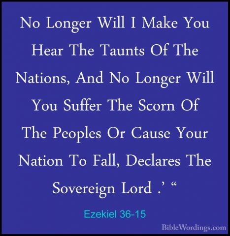 Ezekiel 36-15 - No Longer Will I Make You Hear The Taunts Of TheNo Longer Will I Make You Hear The Taunts Of The Nations, And No Longer Will You Suffer The Scorn Of The Peoples Or Cause Your Nation To Fall, Declares The Sovereign Lord .' " 