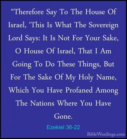 Ezekiel 36-22 - "Therefore Say To The House Of Israel, 'This Is W"Therefore Say To The House Of Israel, 'This Is What The Sovereign Lord Says: It Is Not For Your Sake, O House Of Israel, That I Am Going To Do These Things, But For The Sake Of My Holy Name, Which You Have Profaned Among The Nations Where You Have Gone. 