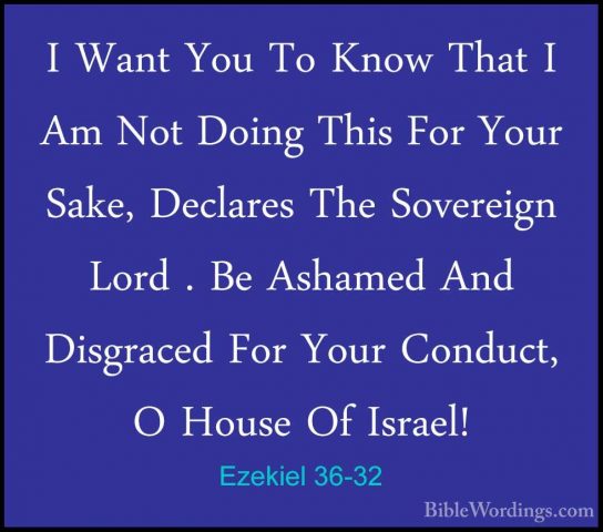 Ezekiel 36-32 - I Want You To Know That I Am Not Doing This For YI Want You To Know That I Am Not Doing This For Your Sake, Declares The Sovereign Lord . Be Ashamed And Disgraced For Your Conduct, O House Of Israel! 