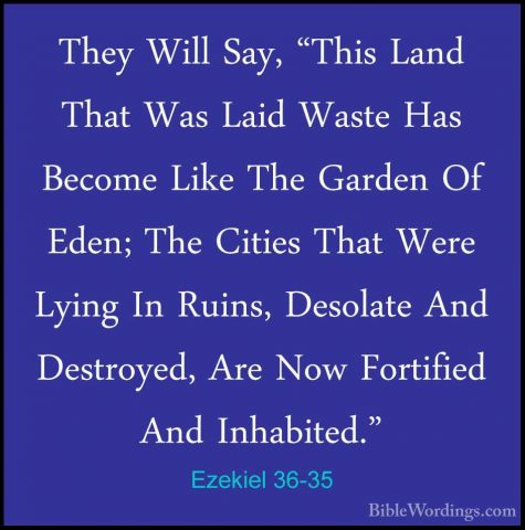 Ezekiel 36-35 - They Will Say, "This Land That Was Laid Waste HasThey Will Say, "This Land That Was Laid Waste Has Become Like The Garden Of Eden; The Cities That Were Lying In Ruins, Desolate And Destroyed, Are Now Fortified And Inhabited." 