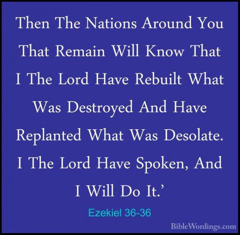 Ezekiel 36-36 - Then The Nations Around You That Remain Will KnowThen The Nations Around You That Remain Will Know That I The Lord Have Rebuilt What Was Destroyed And Have Replanted What Was Desolate. I The Lord Have Spoken, And I Will Do It.' 