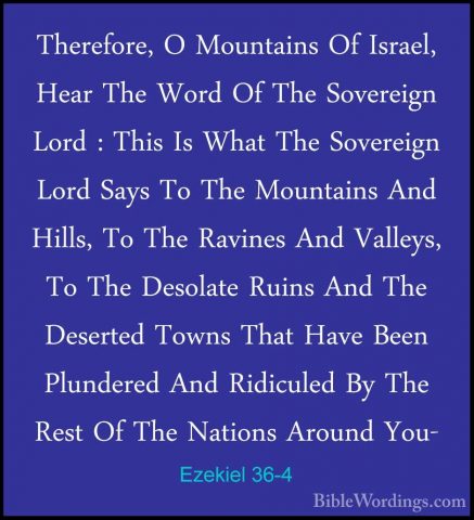 Ezekiel 36-4 - Therefore, O Mountains Of Israel, Hear The Word OfTherefore, O Mountains Of Israel, Hear The Word Of The Sovereign Lord : This Is What The Sovereign Lord Says To The Mountains And Hills, To The Ravines And Valleys, To The Desolate Ruins And The Deserted Towns That Have Been Plundered And Ridiculed By The Rest Of The Nations Around You- 
