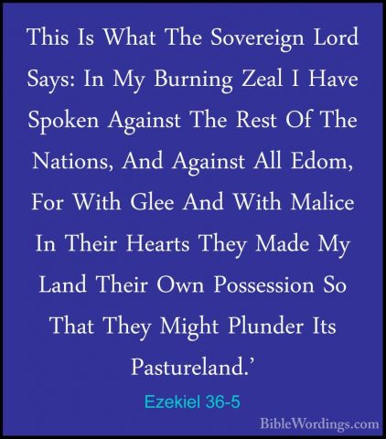 Ezekiel 36-5 - This Is What The Sovereign Lord Says: In My BurninThis Is What The Sovereign Lord Says: In My Burning Zeal I Have Spoken Against The Rest Of The Nations, And Against All Edom, For With Glee And With Malice In Their Hearts They Made My Land Their Own Possession So That They Might Plunder Its Pastureland.' 