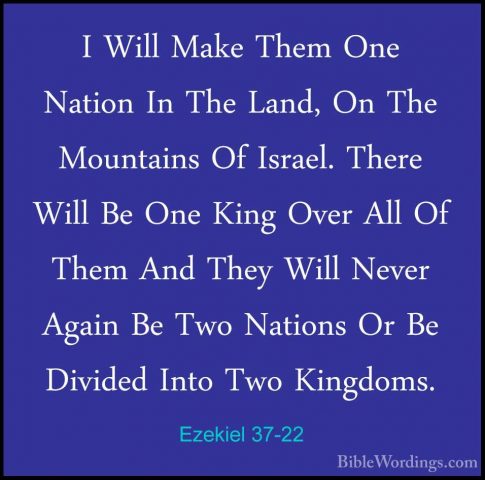 Ezekiel 37-22 - I Will Make Them One Nation In The Land, On The MI Will Make Them One Nation In The Land, On The Mountains Of Israel. There Will Be One King Over All Of Them And They Will Never Again Be Two Nations Or Be Divided Into Two Kingdoms. 