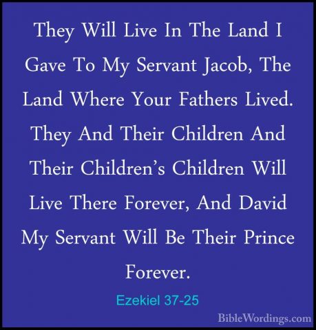 Ezekiel 37-25 - They Will Live In The Land I Gave To My Servant JThey Will Live In The Land I Gave To My Servant Jacob, The Land Where Your Fathers Lived. They And Their Children And Their Children's Children Will Live There Forever, And David My Servant Will Be Their Prince Forever. 