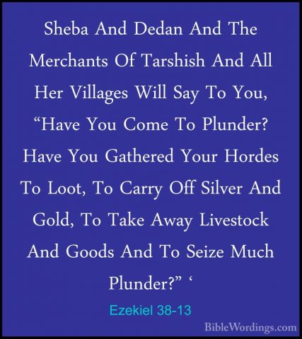 Ezekiel 38-13 - Sheba And Dedan And The Merchants Of Tarshish AndSheba And Dedan And The Merchants Of Tarshish And All Her Villages Will Say To You, "Have You Come To Plunder? Have You Gathered Your Hordes To Loot, To Carry Off Silver And Gold, To Take Away Livestock And Goods And To Seize Much Plunder?" ' 