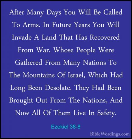 Ezekiel 38-8 - After Many Days You Will Be Called To Arms. In FutAfter Many Days You Will Be Called To Arms. In Future Years You Will Invade A Land That Has Recovered From War, Whose People Were Gathered From Many Nations To The Mountains Of Israel, Which Had Long Been Desolate. They Had Been Brought Out From The Nations, And Now All Of Them Live In Safety. 