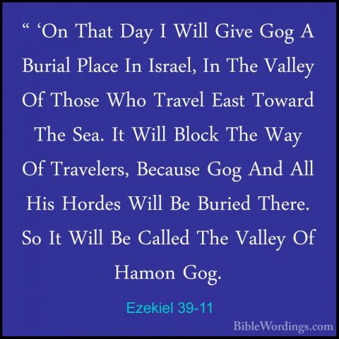Ezekiel 39-11 - " 'On That Day I Will Give Gog A Burial Place In" 'On That Day I Will Give Gog A Burial Place In Israel, In The Valley Of Those Who Travel East Toward The Sea. It Will Block The Way Of Travelers, Because Gog And All His Hordes Will Be Buried There. So It Will Be Called The Valley Of Hamon Gog. 