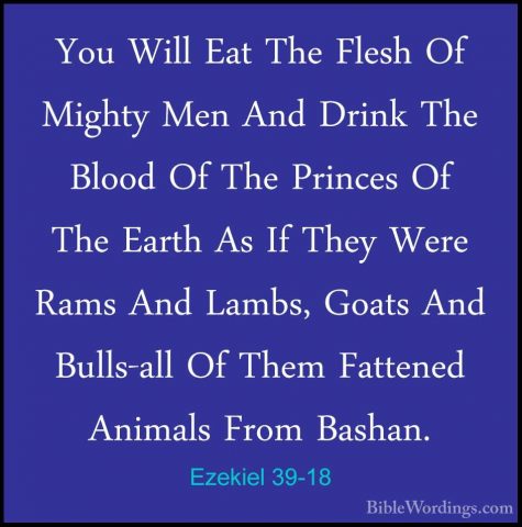 Ezekiel 39-18 - You Will Eat The Flesh Of Mighty Men And Drink ThYou Will Eat The Flesh Of Mighty Men And Drink The Blood Of The Princes Of The Earth As If They Were Rams And Lambs, Goats And Bulls-all Of Them Fattened Animals From Bashan. 