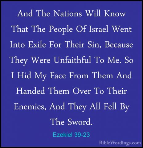 Ezekiel 39-23 - And The Nations Will Know That The People Of IsraAnd The Nations Will Know That The People Of Israel Went Into Exile For Their Sin, Because They Were Unfaithful To Me. So I Hid My Face From Them And Handed Them Over To Their Enemies, And They All Fell By The Sword. 