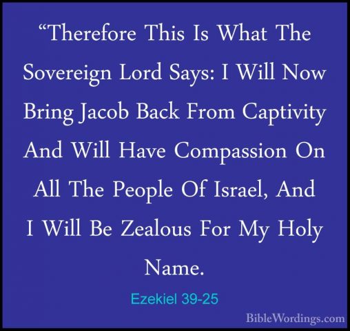 Ezekiel 39-25 - "Therefore This Is What The Sovereign Lord Says:"Therefore This Is What The Sovereign Lord Says: I Will Now Bring Jacob Back From Captivity And Will Have Compassion On All The People Of Israel, And I Will Be Zealous For My Holy Name. 