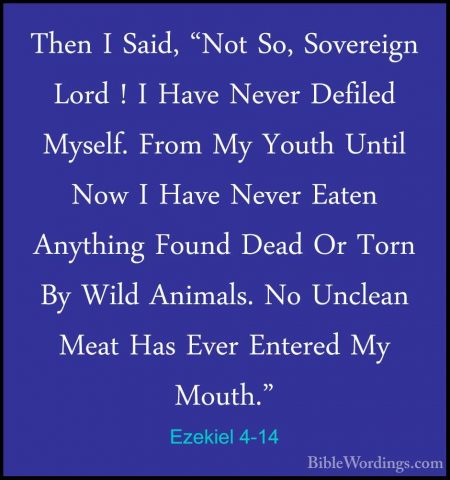 Ezekiel 4-14 - Then I Said, "Not So, Sovereign Lord ! I Have NeveThen I Said, "Not So, Sovereign Lord ! I Have Never Defiled Myself. From My Youth Until Now I Have Never Eaten Anything Found Dead Or Torn By Wild Animals. No Unclean Meat Has Ever Entered My Mouth." 