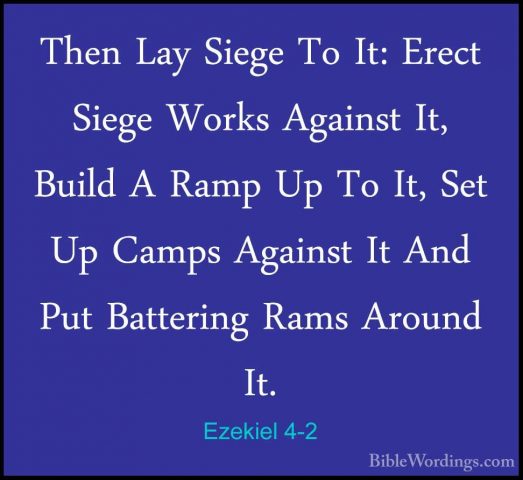 Ezekiel 4-2 - Then Lay Siege To It: Erect Siege Works Against It,Then Lay Siege To It: Erect Siege Works Against It, Build A Ramp Up To It, Set Up Camps Against It And Put Battering Rams Around It. 