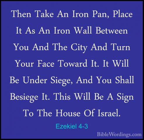 Ezekiel 4-3 - Then Take An Iron Pan, Place It As An Iron Wall BetThen Take An Iron Pan, Place It As An Iron Wall Between You And The City And Turn Your Face Toward It. It Will Be Under Siege, And You Shall Besiege It. This Will Be A Sign To The House Of Israel. 