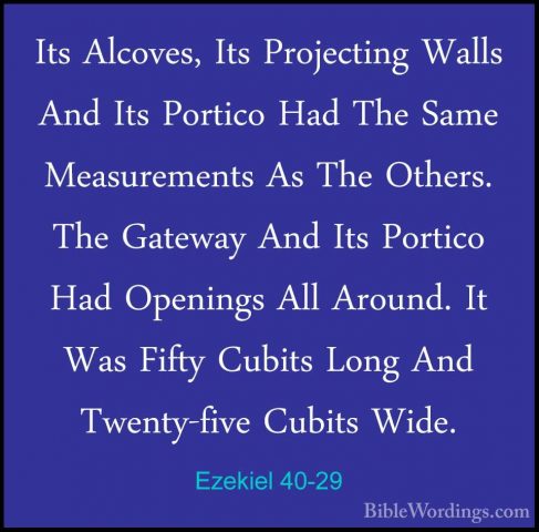 Ezekiel 40-29 - Its Alcoves, Its Projecting Walls And Its PorticoIts Alcoves, Its Projecting Walls And Its Portico Had The Same Measurements As The Others. The Gateway And Its Portico Had Openings All Around. It Was Fifty Cubits Long And Twenty-five Cubits Wide. 