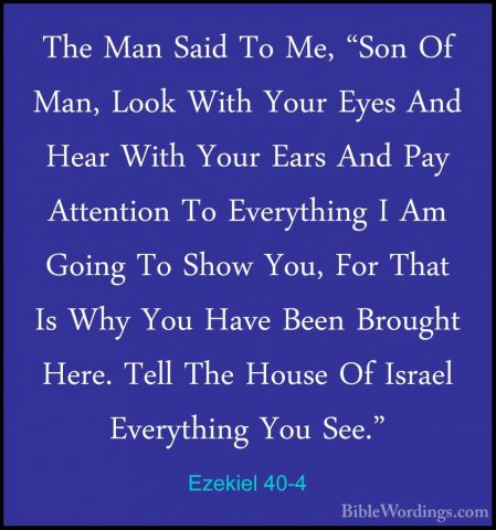 Ezekiel 40-4 - The Man Said To Me, "Son Of Man, Look With Your EyThe Man Said To Me, "Son Of Man, Look With Your Eyes And Hear With Your Ears And Pay Attention To Everything I Am Going To Show You, For That Is Why You Have Been Brought Here. Tell The House Of Israel Everything You See." 