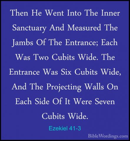 Ezekiel 41-3 - Then He Went Into The Inner Sanctuary And MeasuredThen He Went Into The Inner Sanctuary And Measured The Jambs Of The Entrance; Each Was Two Cubits Wide. The Entrance Was Six Cubits Wide, And The Projecting Walls On Each Side Of It Were Seven Cubits Wide. 