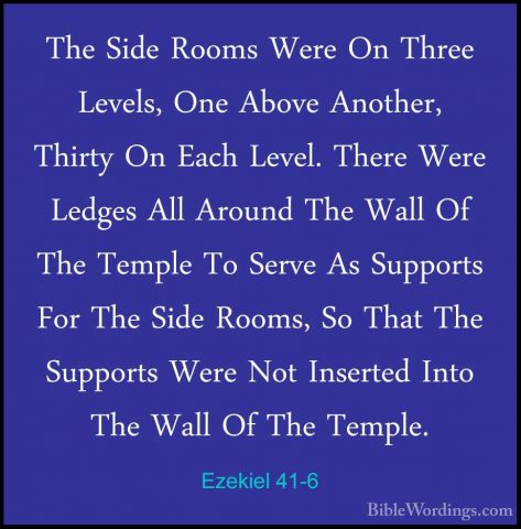 Ezekiel 41-6 - The Side Rooms Were On Three Levels, One Above AnoThe Side Rooms Were On Three Levels, One Above Another, Thirty On Each Level. There Were Ledges All Around The Wall Of The Temple To Serve As Supports For The Side Rooms, So That The Supports Were Not Inserted Into The Wall Of The Temple. 