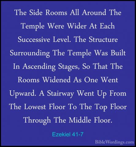 Ezekiel 41-7 - The Side Rooms All Around The Temple Were Wider AtThe Side Rooms All Around The Temple Were Wider At Each Successive Level. The Structure Surrounding The Temple Was Built In Ascending Stages, So That The Rooms Widened As One Went Upward. A Stairway Went Up From The Lowest Floor To The Top Floor Through The Middle Floor. 