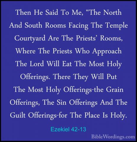 Ezekiel 42-13 - Then He Said To Me, "The North And South Rooms FaThen He Said To Me, "The North And South Rooms Facing The Temple Courtyard Are The Priests' Rooms, Where The Priests Who Approach The Lord Will Eat The Most Holy Offerings. There They Will Put The Most Holy Offerings-the Grain Offerings, The Sin Offerings And The Guilt Offerings-for The Place Is Holy. 