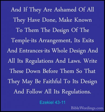 Ezekiel 43-11 - And If They Are Ashamed Of All They Have Done, MaAnd If They Are Ashamed Of All They Have Done, Make Known To Them The Design Of The Temple-its Arrangement, Its Exits And Entrances-its Whole Design And All Its Regulations And Laws. Write These Down Before Them So That They May Be Faithful To Its Design And Follow All Its Regulations. 