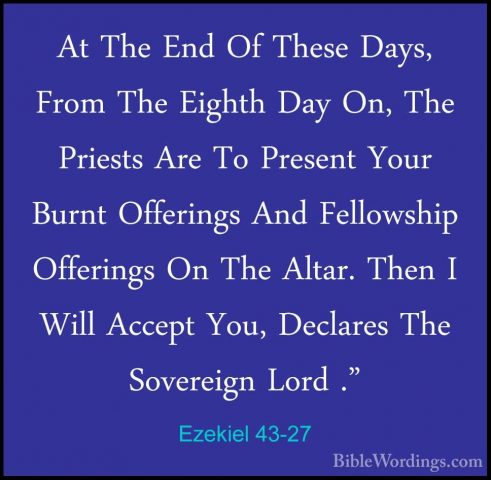 Ezekiel 43-27 - At The End Of These Days, From The Eighth Day On,At The End Of These Days, From The Eighth Day On, The Priests Are To Present Your Burnt Offerings And Fellowship Offerings On The Altar. Then I Will Accept You, Declares The Sovereign Lord ."