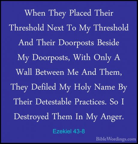 Ezekiel 43-8 - When They Placed Their Threshold Next To My ThreshWhen They Placed Their Threshold Next To My Threshold And Their Doorposts Beside My Doorposts, With Only A Wall Between Me And Them, They Defiled My Holy Name By Their Detestable Practices. So I Destroyed Them In My Anger. 