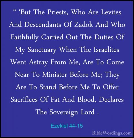 Ezekiel 44-15 - " 'But The Priests, Who Are Levites And Descendan" 'But The Priests, Who Are Levites And Descendants Of Zadok And Who Faithfully Carried Out The Duties Of My Sanctuary When The Israelites Went Astray From Me, Are To Come Near To Minister Before Me; They Are To Stand Before Me To Offer Sacrifices Of Fat And Blood, Declares The Sovereign Lord . 