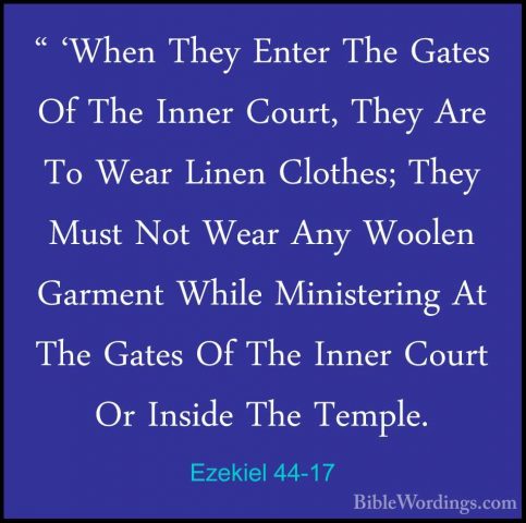 Ezekiel 44-17 - " 'When They Enter The Gates Of The Inner Court," 'When They Enter The Gates Of The Inner Court, They Are To Wear Linen Clothes; They Must Not Wear Any Woolen Garment While Ministering At The Gates Of The Inner Court Or Inside The Temple. 