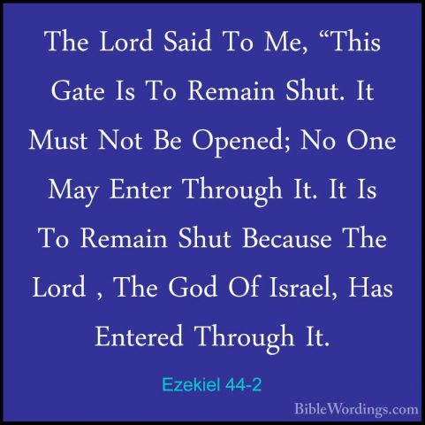 Ezekiel 44-2 - The Lord Said To Me, "This Gate Is To Remain Shut.The Lord Said To Me, "This Gate Is To Remain Shut. It Must Not Be Opened; No One May Enter Through It. It Is To Remain Shut Because The Lord , The God Of Israel, Has Entered Through It. 
