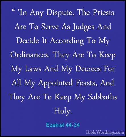 Ezekiel 44-24 - " 'In Any Dispute, The Priests Are To Serve As Ju" 'In Any Dispute, The Priests Are To Serve As Judges And Decide It According To My Ordinances. They Are To Keep My Laws And My Decrees For All My Appointed Feasts, And They Are To Keep My Sabbaths Holy. 