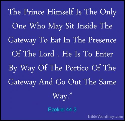 Ezekiel 44-3 - The Prince Himself Is The Only One Who May Sit InsThe Prince Himself Is The Only One Who May Sit Inside The Gateway To Eat In The Presence Of The Lord . He Is To Enter By Way Of The Portico Of The Gateway And Go Out The Same Way." 