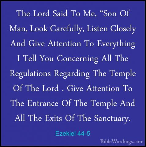 Ezekiel 44-5 - The Lord Said To Me, "Son Of Man, Look Carefully,The Lord Said To Me, "Son Of Man, Look Carefully, Listen Closely And Give Attention To Everything I Tell You Concerning All The Regulations Regarding The Temple Of The Lord . Give Attention To The Entrance Of The Temple And All The Exits Of The Sanctuary. 