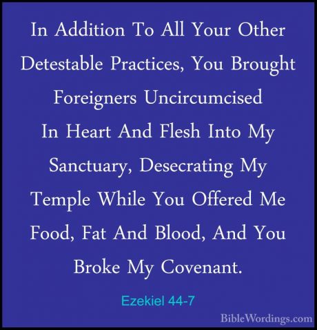 Ezekiel 44-7 - In Addition To All Your Other Detestable PracticesIn Addition To All Your Other Detestable Practices, You Brought Foreigners Uncircumcised In Heart And Flesh Into My Sanctuary, Desecrating My Temple While You Offered Me Food, Fat And Blood, And You Broke My Covenant. 
