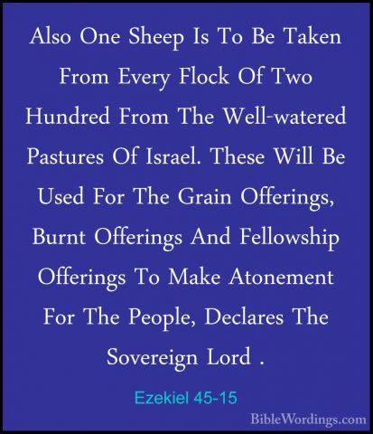 Ezekiel 45-15 - Also One Sheep Is To Be Taken From Every Flock OfAlso One Sheep Is To Be Taken From Every Flock Of Two Hundred From The Well-watered Pastures Of Israel. These Will Be Used For The Grain Offerings, Burnt Offerings And Fellowship Offerings To Make Atonement For The People, Declares The Sovereign Lord . 