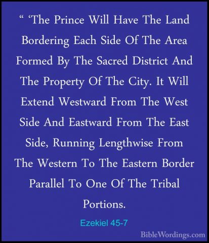 Ezekiel 45-7 - " 'The Prince Will Have The Land Bordering Each Si" 'The Prince Will Have The Land Bordering Each Side Of The Area Formed By The Sacred District And The Property Of The City. It Will Extend Westward From The West Side And Eastward From The East Side, Running Lengthwise From The Western To The Eastern Border Parallel To One Of The Tribal Portions. 