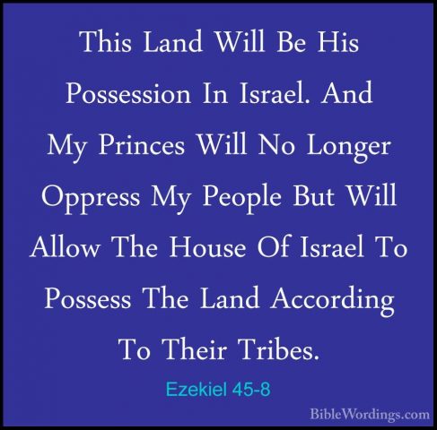 Ezekiel 45-8 - This Land Will Be His Possession In Israel. And MyThis Land Will Be His Possession In Israel. And My Princes Will No Longer Oppress My People But Will Allow The House Of Israel To Possess The Land According To Their Tribes. 