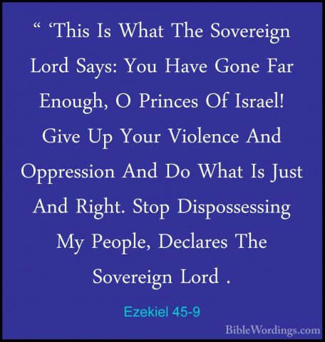 Ezekiel 45-9 - " 'This Is What The Sovereign Lord Says: You Have" 'This Is What The Sovereign Lord Says: You Have Gone Far Enough, O Princes Of Israel! Give Up Your Violence And Oppression And Do What Is Just And Right. Stop Dispossessing My People, Declares The Sovereign Lord . 