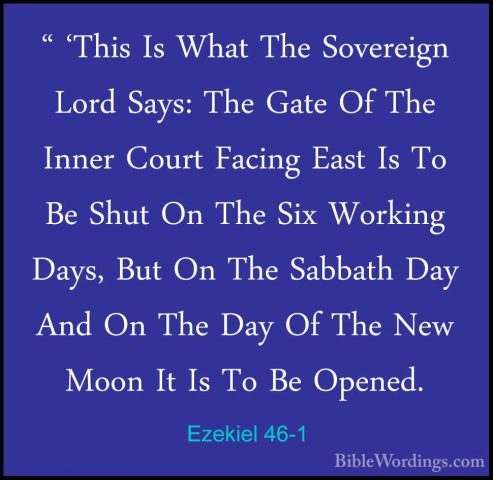 Ezekiel 46-1 - " 'This Is What The Sovereign Lord Says: The Gate" 'This Is What The Sovereign Lord Says: The Gate Of The Inner Court Facing East Is To Be Shut On The Six Working Days, But On The Sabbath Day And On The Day Of The New Moon It Is To Be Opened. 