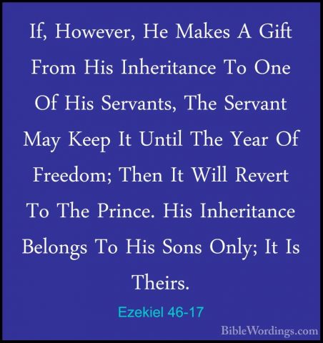 Ezekiel 46-17 - If, However, He Makes A Gift From His InheritanceIf, However, He Makes A Gift From His Inheritance To One Of His Servants, The Servant May Keep It Until The Year Of Freedom; Then It Will Revert To The Prince. His Inheritance Belongs To His Sons Only; It Is Theirs. 